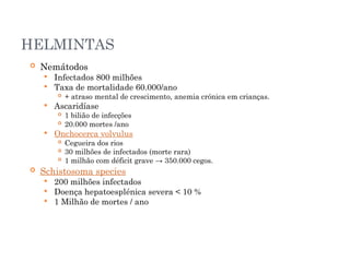 HELMINTAS
 Nemátodos
 Infectados 800 milhões
 Taxa de mortalidade 60.000/ano
 + atraso mental de crescimento, anemia crónica em crianças.
 Ascaridíase
 1 bilião de infecções
 20.000 mortes /ano
 Onchocerca volvulus
 Cegueira dos rios
 30 milhões de infectados (morte rara)
 1 milhão com déficit grave → 350.000 cegos.
 Schistosoma species
 200 milhões infectados
 Doença hepatoesplénica severa < 10 %
 1 Milhão de mortes / ano
 