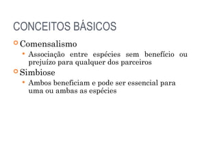 CONCEITOS BÁSICOS
 Comensalismo
 Associação entre espécies sem benefício ou
prejuízo para qualquer dos parceiros
 Simbiose
 Ambos beneficiam e pode ser essencial para
uma ou ambas as espécies
 
