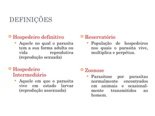 DEFINIÇÕES
 Hospedeiro definitivo
 Aquele no qual o parasita
tem a sua forma adulta ou
vida reprodutiva
(reprodução sexuada)
 Hospedeiro
Intermediário
 Aquele em que o parasita
vive em estado larvar
(reprodução assexuada)
 Reservatório
 População de hospedeiros
nos quais o parasita vive,
multiplica e perpétua.
 Zoonose
 Parasitose por parasitas
normalmente encontrados
em animais e ocasional-
mente transmitidos ao
homem.
 