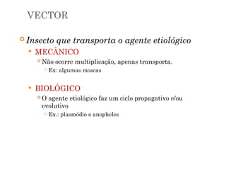 VECTOR
 Insecto que transporta o agente etiológico
 MECÂNICO
 Não ocorre multiplicação, apenas transporta.
 Ex: algumas moscas
 BIOLÓGICO
 O agente etiológico faz um ciclo propagativo e/ou
evolutivo
 Ex.: plasmódio e anopheles
 