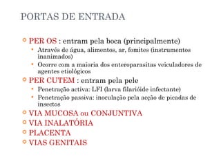 PORTAS DE ENTRADA
 PER OS : entram pela boca (principalmente)
 Através de água, alimentos, ar, fomites (instrumentos
inanimados)
 Ocorre com a maioria dos enteroparasitas veiculadores de
agentes etiológicos
 PER CUTEM : entram pela pele
 Penetração activa: LFI (larva filarióide infectante)
 Penetração passiva: inoculação pela acção de picadas de
insectos
 VIA MUCOSA ou CONJUNTIVA
 VIA INALATÓRIA
 PLACENTA
 VIAS GENITAIS
 