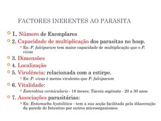 FACTORES INERENTES AO PARASITA
 1. Número de Exemplares
 2. Capacidade de multiplicação dos parasitas no hosp.
 Ex: P. falciparum tem maior capacidade de multiplicação que o P.
vivax
 3. Dimensões
 4. Localização
 5. Virulência: relacionada com a estirpe.
 Ex: P. vivax é menos virulento que P. falciparum
 6. Vitalidade:
 Enterobius vermicularis - 18 meses; Taenia saginata - 20 a 30 anos
 7. Associações parasitárias:
 Ex: Entamoeba hystolitica - tem a sua acção facilitada pela dilaceração
da parede do Intestino por outros microorganismos
 