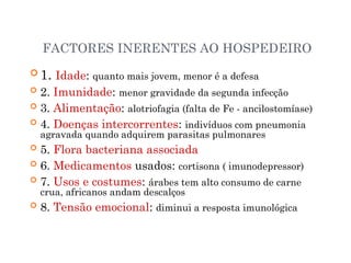 FACTORES INERENTES AO HOSPEDEIRO
 1. Idade: quanto mais jovem, menor é a defesa
 2. Imunidade: menor gravidade da segunda infecção
 3. Alimentação: alotriofagia (falta de Fe - ancilostomíase)
 4. Doenças intercorrentes: indivíduos com pneumonia
agravada quando adquirem parasitas pulmonares
 5. Flora bacteriana associada
 6. Medicamentos usados: cortisona ( imunodepressor)
 7. Usos e costumes: árabes tem alto consumo de carne
crua, africanos andam descalços
 8. Tensão emocional: diminui a resposta imunológica
 