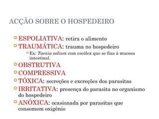 ACÇÃO SOBRE O HOSPEDEIRO
 ESPOLIATIVA: retira o alimento
 TRAUMÁTICA: trauma no hospedeiro
 Ex: Taenia solium com escólex que se fixa à mucosa
intestinal.
 OBSTRUTIVA
 COMPRESSIVA
 TÓXICA: secreções e excreções dos parasitas
 IRRITATIVA: presença do parasita no organismo
do hospedeiro
 ANÓXICA: ocasionada por parasitas que
consomem oxigênio
 