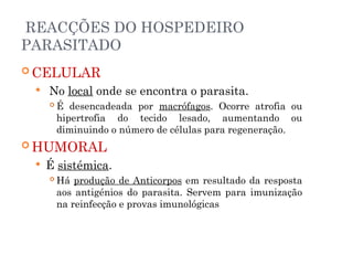 REACÇÕES DO HOSPEDEIRO
PARASITADO
 CELULAR
 No local onde se encontra o parasita.
 É desencadeada por macrófagos. Ocorre atrofia ou
hipertrofia do tecido lesado, aumentando ou
diminuindo o número de células para regeneração.
 HUMORAL
 É sistémica.
 Há produção de Anticorpos em resultado da resposta
aos antigénios do parasita. Servem para imunização
na reinfecção e provas imunológicas
 
