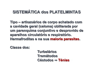 SISTEMÁTICA dos PLATELMINTAS
SISTEMÁTICA dos PLATELMINTAS
Tipo – artiozoários de corpo achatado com
Tipo – artiozoários de corpo achatado com
a cavidade geral (celoma) obliterada por
a cavidade geral (celoma) obliterada por
um parenquima conjuntivo e desprovido de
um parenquima conjuntivo e desprovido de
aparelhos circulatório e respiratório.
aparelhos circulatório e respiratório.
Hermafroditas e na sua
Hermafroditas e na sua maioria parasitas
maioria parasitas.
.
Classe dos:
Classe dos:
Turbelários
Turbelários
Tremátodos
Tremátodos
Céstodos
Céstodos 
 Ténias
Ténias
 