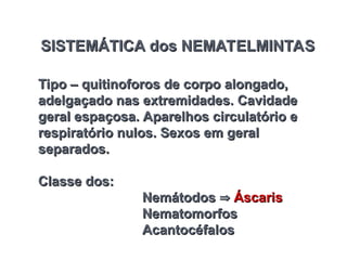 SISTEMÁTICA dos NEMATELMINTAS
SISTEMÁTICA dos NEMATELMINTAS
Tipo – quitinoforos de corpo alongado,
Tipo – quitinoforos de corpo alongado,
adelgaçado nas extremidades. Cavidade
adelgaçado nas extremidades. Cavidade
geral espaçosa. Aparelhos circulatório e
geral espaçosa. Aparelhos circulatório e
respiratório nulos. Sexos em geral
respiratório nulos. Sexos em geral
separados.
separados.
Classe dos:
Classe dos:
Nemátodos
Nemátodos 
 Áscaris
Áscaris
Nematomorfos
Nematomorfos
Acantocéfalos
Acantocéfalos
 