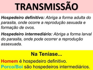 TRANSMISSÃO
Hospedeiro definitivo: Abriga a forma adulta do
parasita, onde ocorre a reprodução sexuada e
formação de ovos.
Hospedeiro intermediário: Abriga a forma larval
do parasita, onde pode ocorrer a reprodução
assexuada.
Na Teníase...
Homem é hospedeiro definitivo.
Porco/Boi são hospedeiros intermediários.
 