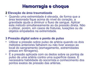 Hemorragia e choque 2  Elevação da área traumatizada  Quando uma extremidade é elevada, de forma que a área lesionada fique acima do nível do coração, a gravidade ajuda a diminuir o fluxo de sangue. Aplicar este método simultaneamente ao da pressão direta. Não o utilizar, porém, em casos de fraturas, luxações ou de objetos empalados na extremidade. 3 Pressão digital sobre o ponto de pulso  Utilizar a pressão sobre pulso de artéria quando os dois métodos anteriores falharem ou não tiver acesso ao local do sangramento (esmagamento, extremidades presas em ferragens).  É a pressão aplicada com os dedos sobre os pontos de pulso de uma artéria contra uma superfície óssea. É necessária habilidade do socorrista e conhecimento dos pontos exatos de pressão das artérias.   