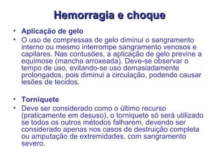 Hemorragia e choque Aplicação de gelo  O uso de compressas de gelo diminui o sangramento interno ou mesmo interrompe sangramento venosos e capilares. Nas contusões, a aplicação de gelo previne a equimose (mancha arroxeada). Deve-se observar o tempo de uso, evitando-se uso demasiadamente prolongados, pois diminui a circulação, podendo causar lesões de tecidos.  Torniquete  Deve ser considerado como o último recurso (praticamente em desuso), o torniquete só será utilizado se todos os outros métodos falharem, devendo ser considerado apenas nos casos de destruição completa ou amputação de extremidades, com sangramento severo.  