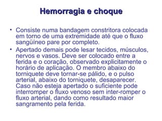 Hemorragia e choque Consiste numa bandagem constritora colocada em torno de uma extremidade até que o fluxo sangüíneo pare por completo.  Apertado demais pode lesar tecidos, músculos, nervos e vasos. Deve ser colocado entre a ferida e o coração, observado explicitamente o horário de aplicação. O membro abaixo do torniquete deve tornar-se pálido, e o pulso arterial, abaixo do torniquete, desaparecer. Caso não esteja apertado o suficiente pode interromper o fluxo venoso sem inter-romper o fluxo arterial, dando como resultado maior sangramento pela ferida.  