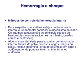 Hemorragia e choque Métodos de controle da hemorragia interna  Para suspeitar que a vítima esteja com hemorragia interna, é fundamental conhecer o mecanismo de lesão. Os traumas contusos são as principais causas de hemorragias internas (acidentes de trânsito, quedas, chutes e explosões).  Alguns sinais de alerta para suspeitar de hemorragia interna: fratura da pelve ou ossos longos (braços ou coxa), rigidez abdominal, área de equimose em tórax e abdômen, ferida penetrante em crânio, tórax ou abdômen.  
