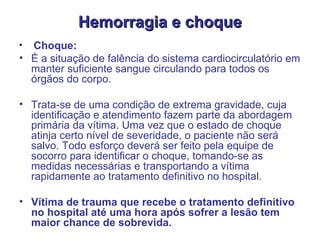 Hemorragia e choque Choque: É a situação de falência do sistema cardiocirculatório em manter suficiente sangue circulando para todos os órgãos do corpo.  Trata-se de uma condição de extrema gravidade, cuja identificação e atendimento fazem parte da abordagem primária da vítima. Uma vez que o estado de choque atinja certo nível de severidade, o paciente não será salvo. Todo esforço deverá ser feito pela equipe de socorro para identificar o choque, tomando-se as medidas necessárias e transportando a vítima rapidamente ao tratamento definitivo no hospital.  Vítima de trauma que recebe o tratamento definitivo no hospital até uma hora após sofrer a lesão tem maior chance de sobrevida.   