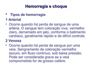 Hemorragia e choque Tipos de hemorragia  1 Arterial  Ocorre quando há perda de sangue de uma artéria. O sangue tem coloração viva, vermelho claro, derramado em jato, conforme o batimento cardíaco, geralmente rápido e de difícil controle.  2 Venosa  Ocorre quando há perda de sangue por uma veia. Sangramento de coloração vermelho escuro, em fluxo contínuo, sob baixa pressão. Pode ser considerada grave se a veia comprometida for de grosso calibre.   