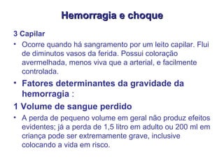 Hemorragia e choque 3 Capilar  Ocorre quando há sangramento por um leito capilar. Flui de diminutos vasos da ferida. Possui coloração avermelhada, menos viva que a arterial, e facilmente controlada.  Fatores determinantes da gravidade da hemorragia  : 1 Volume de sangue perdido  A perda de pequeno volume em geral não produz efeitos evidentes; já a perda de 1,5 litro em adulto ou 200 ml em criança pode ser extremamente grave, inclusive colocando a vida em risco.  