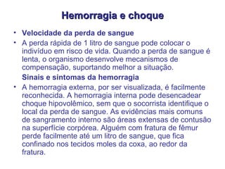Hemorragia e choque Velocidade da perda de sangue  A perda rápida de 1 litro de sangue pode colocar o indivíduo em risco de vida. Quando a perda de sangue é lenta, o organismo desenvolve mecanismos de compensação, suportando melhor a situação.  Sinais e sintomas da hemorragia  A hemorragia externa, por ser visualizada, é facilmente reconhecida. A hemorragia interna pode desencadear choque hipovolêmico, sem que o socorrista identifique o local da perda de sangue. As evidências mais comuns de sangramento interno são áreas extensas de contusão na superfície corpórea. Alguém com fratura de fêmur perde facilmente até um litro de sangue, que fica confinado nos tecidos moles da coxa, ao redor da fratura.  
