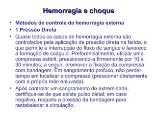 Hemorragia e choque Métodos de controle da hemorragia externa  1 Pressão Direta  Quase todos os casos de hemorragia externa são controlados pela aplicação de pressão direta na ferida, o que permite a interrupção do fluxo de sangue e favorece a formação de coágulo. Preferencialmente, utilizar uma compressa estéril, pressionando-a firmemente por 10 a 30 minutos; a seguir, promover a fixação da compressa com bandagem. Em sangramento profuso, não perder tempo em localizar a compressa (pressionar diretamente com a própria mão enluvada).  Após controlar um sangramento de extremidade, certifique-se de que existe pulso distal; em caso negativo, reajuste a pressão da bandagem para restabelecer a circulação.  
