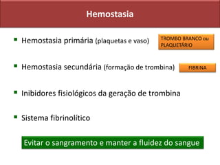 Hemostasia
 Hemostasia primária (plaquetas e vaso)
 Hemostasia secundária (formação de trombina)
 Inibidores fisiológicos da geração de trombina
 Sistema fibrinolítico
Evitar o sangramento e manter a fluidez do sangue
TROMBO BRANCO ou
PLAQUETÁRIO
FIBRINA
 