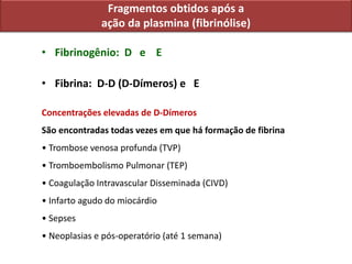 Fragmentos obtidos após a
ação da plasmina (fibrinólise)
• Fibrinogênio: D e E
• Fibrina: D-D (D-Dímeros) e E
Concentrações elevadas de D-Dímeros
São encontradas todas vezes em que há formação de fibrina
• Trombose venosa profunda (TVP)
• Tromboembolismo Pulmonar (TEP)
• Coagulação Intravascular Disseminada (CIVD)
• Infarto agudo do miocárdio
• Sepses
• Neoplasias e pós-operatório (até 1 semana)
 