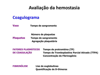 Avaliação da hemostasia
Coagulograma
Vaso Tempo de sangramento
Número de plaquetas
Plaquetas Tempo de sangramento
Agregação plaquetária
FATORES PLASMÁTICOS Tempo de protrombina (TP)
DE COAGULAÇÃO Tempo de Tromboplastina Parcial Ativado (TTPA)
Concentração do Fibrinogênio
FIBRINÓLISE Lise de euglobulinas
Quantificação de D-Dímeros
 