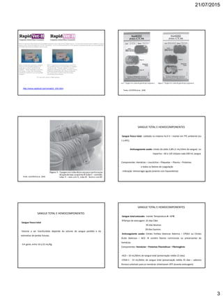 21/07/2015
3
http://www.rapidvet.com/xmatch_info.html
Fonte: LACERDA et al., 2008.
Fonte: LACERDA et al., 2008.
SANGUE TOTAL E HEMOCOMPONENTES
-Sangue fresco total: coletado no máximo há 4 h – manter em TºC ambiente (ou
1 a 6ºC).
Anticoagulante usado: citrato de sódio 3,8% (1 mL/10mL de sangue) ou
heparina – 60 a 120 UI/para cada 500 mL sangue
Componentes: Hemácias – Leucócitos – Plaquetas – Plasma – Proteínas
e todos os fatores de coagulação
- Indicação: Hemorragia aguda (anemia com hipovolemia).
SANGUE TOTAL E HEMOCOMPONENTES
-Sangue fresco total
-Volume a ser transfundido depende do volume de sangue perdido e da
estimativa de perdas futuras.
- Em geral, entre 10 a 22 mL/Kg.
SANGUE TOTAL E HEMOCOMPONENTES
-Sangue total estocado: manter Temperatura 4 – 6 ºC
Tempo de estocagem: 35 dias Cães
30 dias Bovinos
28 dias Equinos
Anticoagulante usado: Citrato Fosfato Dextrose Adenina – CPDA1 ou Citrato
Ácido Dextrose – ACD  contém fatores nutricionais ou preservantes de
hemácias.
Componentes: Hemácias – Proteínas Plasmáticas – Fibrinogênio
-ACD – 10 mL/60mL de sangue total (preservação média 21 dias)
-CPDA-1 - 10 mL/60mL de sangue total (preservação média 35 dias – adenina
fornece substrato para as hemácias sintetizarem ATP durante estocagem)
 