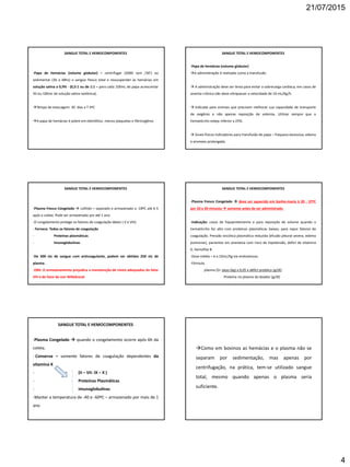 21/07/2015
4
SANGUE TOTAL E HEMOCOMPONENTES
-Papa de hemácias (volume globular) – centrifugar (2000 rpm /30’) ou
sedimentar (36 a 48hs) o sangue fresco total e ressuspender as hemácias em
solução salina a 0,9% - (0,5:1 ou de 1:1 – para cada 100mL de papa acrescentar
50 ou 100mL de solução salina isotônica).
Tempo de estocagem: 30 dias a T 4ºC
A papa de hemácias é pobre em eletrólitos, menos plaquetas e fibrinogênio.
SANGUE TOTAL E HEMOCOMPONENTES
-Papa de hemácias (volume globular)
A administração é realizada como a transfusão.
 A administração deve ser lenta para evitar a sobrecarga cardíaca, em casos de
anemia crônica não deve ultrapassar a velocidade de 10 mL/Kg/h.
 Indicada para animais que precisem melhorar sua capacidade de transporte
de oxigênio e não apenas reposição de volemia. Utilizar sempre que o
hematócrito esteja inferior a 25%.
 Sinais físicos indicadores para transfusão de papa – fraqueza excessiva, edema
e anorexia prolongada.
SANGUE TOTAL E HEMOCOMPONENTES
-Plasma Fresco Congelado  colhido – separado e armazenado a -18ºC até 6 h
após a coleta. Pode ser armazenado por até 1 ano.
-O congelamento protege os fatores de coagulação lábeis ( V e VIII)
- Fornece: Todos os fatores de coagulação
- Proteínas plasmáticas
- Imunoglobulinas
-De 500 mL de sangue com anticoagulante, podem ser obtidos 250 mL de
plasma.
-OBS: O armazenamento prejudica a manutenção de níveis adequados do fator
VIII e do fator de von Willebrand.
SANGUE TOTAL E HEMOCOMPONENTES
-Plasma Fresco Congelado  deve ser aquecido em banho-maria à 30 - 37ºC
por 20 a 30 minutos  somente antes de ser administrado.
-Indicação: casos de hipoproteinemia e para reposição de volume quando o
hematócrito for alto com proteínas plasmáticas baixas; para repor fatores de
coagulação. Pressão oncótica plasmática reduzida (efusão pleural severa, edema
pulmonar), pacientes em anestesia com risco de hipotensão, defict de vitamina
K, hemofilia B.
-Dose média – 6 a 10mL/Kg via endovenosa.
-Fórmula
plasma (l)= peso (kg) x 0,05 x défict protéico (g/dl)
Proteína no plasma do doador (g/dl)
SANGUE TOTAL E HEMOCOMPONENTES
-Plasma Congelado  quando o congelamento ocorre após 6h da
coleta.
- Conserva – somente fatores de coagulação dependentes da
vitamina K
- (II – VII- IX – X )
- Proteínas Plasmáticas
- Imunoglobulinas
-Manter a temperatura de -40 e -60ºC – armazenado por mais de 1
ano
Como em bovinos as hemácias e o plasma não se
separam por sedimentação, mas apenas por
centrifugação, na prática, tem-se utilizado sangue
total, mesmo quando apenas o plasma seria
suficiente.
 