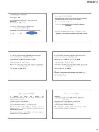 21/07/2015
7
- Quantidade a ser transfundida
Segundo Silveira, 1988.
Partir do principio que cada 10mL/kg  repõem 1.000.000 de
hemácias/mm³
Usar como volemia – 10% peso vivo
Ex. 2) Cão com 34 kg apresentando 1.800.000 hemácias
= 10 x (5,5-1,8) x 34 = 1L 258 mL
Ou transfundir de 25 a 50% da volemia em casos anemia aguda grave –
Ex: 34 kg ---------------- 3,4L -------------- 1L 700 mL a 850mL
Cálculos – segundo LOPES; BIONDO (2009)
Em pequenos animais o objetivo da TS em pacientes com anemia é aumentar o
Ht pós transfusional para 25 a 30% em cães e 15 a 20% em felinos.
Usar como Fatores*: 90 – cão; 70 – felino
Volume (mL) = Fator* x peso paciente x (Ht% pretendido – Ht %paciente)
Ht% do doador
OU
Volume (mL) = peso paciente x (Ht% Pretendido – Ht% Paciente) x 2,2* ou 1,1**
(* Sangue total, ** Papa de hemácias), considerando o Ht% do doador = 40 a 45%
Ex: 1) Cão com 10 kg apresentando 2.000.000 de hemácias/mm³ (valor
mínimo normal de hemácias = 5.500.000); Ht = 12%
Cálculo = 10 x (5,5 – 2) x peso (10) = 10 x 10 x 3,5 = 350 mL
Usar como Fatores*: 90 – cão; 70 – felino
Volume (mL) = Fator* x peso paciente x (Ht% pretendido – Ht %paciente)
Ht% do doador
= 90 x 10 x (30% - 12) / 40% = 405 mL
Ex: 1) Cão com 10 kg apresentando 2.000.000 de hemácias/mm³ (valor
mínimo normal de hemácias = 5.500.000); Ht = 12%
Cálculo = 10 x (5,5 – 2) x peso (10) = 10 x 10 x 3,5 = 350 mL
Usar como Fatores*: 90 – cão; 70 – felino
Volume (mL) = Fator* x peso paciente x (Ht% pretendido – Ht %paciente)
Ht% do doador
= 90 x 10 x (30% - 12) / 40% = 405 mL
OU
Volume (mL) = peso paciente x (Ht% Pretendido – Ht% Paciente) x 2,2*
= 10 ( 30-12) 2,2 = 396mL
Cálculo para transfundir PLASMA
-A reposição de plasma para pacientes com
hipoproteinemia/hipoalbuminemia é uma solução emergencial, não
dispensar o suporte nutricional.
-Emergências usar 10-15 mL/kg de plasma
-Cães que não mamaram colostro = 6 – 10 mL/kg dose única
-Pacientes com distúrbios hemostáticos o objetivo é controlar o
sangramento. Dose = 6 – 10mL/kg a cada 8 a 12 horas durante 3 a 5 dias
(velocidade de 6 mL/minuto).
-Concentrado de plaquetas – dose 5mL/kg  aumento da contagem de
plaquetas em 5.000 a 10.000 plaquetas/mm³.
Cálculo para transfundir PLASMA
Volume (mL)
= Volume plasmático do receptor x (PPT pretendida – PPT receptor)
PPT do doador
Volume plasmático = volemia x % plasma no sangue x peso
Onde a volemia em cães = 90 ; felinos = 70
% plasma no sangue = 0,6 para cães e gatos
OBS: a mesma fórmula poderá ser utilizada substituindo o valor de PPT
(proteína plasmática total) pelo valor de Albumina.
 