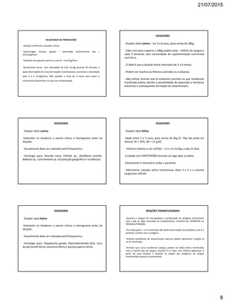 21/07/2015
8
VELOCIDADE DA TRANSFUSÃO
-Variável conforme a situação clínica;
-Hemorragias maciças agudas – velocidade relativamente alta =
22mL/kg/hora
-Pacientes de pequeno porte ou com IC = 4mL/kg/hora
-Geralmente iniciar com velocidade de 0,25 mL/kg durante 30 minutos, e
após observações de sinais de reações transfusionais, aumentar a velocidade
para 4 a 5 mL/kg/hora. Não exceder o total de 4 horas para evitar o
crescimento bacteriano no caso de contaminação.
DOADORES
. Doador ideal canino – ter 2 a 8 anos, peso acima de 28kg
. Cães com peso superior a 28kg podem doar – 450mL de sangue a
cada 3 semanas, sem necessidade de suplementação nutricional
com ferro.
. O ideal é que a doação tenha intervalos de 3 a 4 meses.
. Podem ser machos ou fêmeas castradas ou nulíparas;
. Não utilizar animais que já estiveram prenhes ou que receberam
transfusão prévia, devido a possibilidade de exposição a hemácias
estranhas e subsequentes formação de aloanticorpos.
DOADORES
. Doador ideal canino
-Submeter os doadores a exame clínico e hemograma antes da
doação;
- Anualmente deve ser realizado perfil bioquímico
- Sorologia para: Brucela canis; Erlichia sp.; Dirofilaria immitis,
Babesia sp.; Leischimania sp. (localização geográfica e incidência)
DOADORES
. Doador ideal felino
-Idade entre 2 a 5 anos, peso acima de 4kg (5 -7kg não pode ser
obeso); Ht > 35%, Hb > 11 g/dl;
- Volume máximo a ser colhido – 11 a 15 mL/kg a cada 21 dias;
-Cuidado com HIPOTENSÃO durante ou logo após a coleta;
-Geralmente é necessário sedar o paciente;
- Administrar solução salina intravenosa, dose 2 a 3 x o volume
sanguíneo colhido.
DOADORES
. Doador ideal felino
-Submeter os doadores a exame clínico e hemograma antes da
doação;
- Anualmente deve ser realizado perfil bioquímico
- Sorologia para: Toxoplasma gondii, Haemobartonella felis, vírus
da peritonite felina, leucemia felina e panleucopenia felina.
REAÇÕES TRANSFUSIONAIS
-Quando o sangue for incompatível a combinação do antígeno eritrocitário
com a IgG ou IgM, associada ao Complemento, resultará em HEMÓLISE ou
HEMAGLUTINAÇÃO.
-De modo geral – a 1ª transfusão não determina reação incompatível, pois é o
primeiro contato com o antígeno.
-Animais portadores de isoanticorpos naturais podem apresentar reações já
na 1ª transfusão.
-Animais que nunca receberam sangue, podem ser feitas várias transfusões
com o mesmo tipo de sangue, durante 4 a 5 dias, com relativa segurança. A
partir de uma semana o receptor já reagirá aos antígenos do sangue
transfundido (quando incompatível).
 