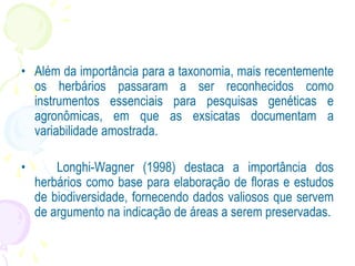 • Além da importância para a taxonomia, mais recentemente
os herbários passaram a ser reconhecidos como
instrumentos essenciais para pesquisas genéticas e
agronômicas, em que as exsicatas documentam a
variabilidade amostrada.
• Longhi-Wagner (1998) destaca a importância dos
herbários como base para elaboração de floras e estudos
de biodiversidade, fornecendo dados valiosos que servem
de argumento na indicação de áreas a serem preservadas.
 