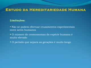 Estudo da Hereditariedade Humana

 Limitações:

 • Não se podem efectuar cruzamentos experimentais
 entre seres humanos
 • O número de cromossomas da espécie humana é
 muito elevado
 • O período que separa as gerações é muito longo
 