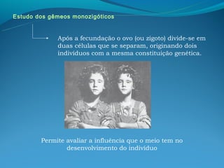 Estudo dos gêmeos monozigóticos


             Após a fecundação o ovo (ou zigoto) divide-se em
             duas células que se separam, originando dois
             indivíduos com a mesma constituição genética.




        Permite avaliar a influência que o meio tem no
                desenvolvimento do indivíduo
 