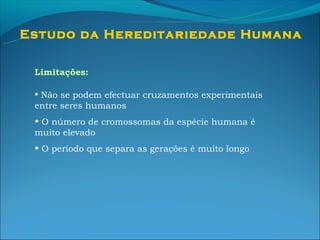 Estudo da Hereditariedade Humana

 Limitações:

 • Não se podem efectuar cruzamentos experimentais
 entre seres humanos
 • O número de cromossomas da espécie humana é
 muito elevado
 • O período que separa as gerações é muito longo
 