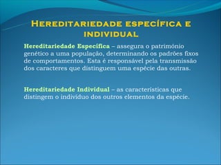 Hereditariedade específica e
           individual
Hereditariedade Específica – assegura o património
genético a uma população, determinando os padrões fixos
de comportamentos. Esta é responsável pela transmissão
dos caracteres que distinguem uma espécie das outras.


Hereditariedade Individual – as características que
distingem o indivíduo dos outros elementos da espécie.
 