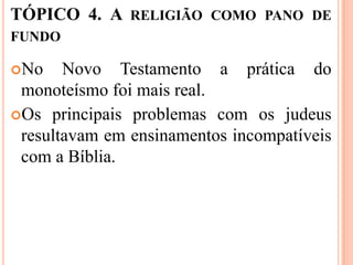 TÓPICO 4. A RELIGIÃO COMO PANO DE
FUNDO

No    Novo Testamento a prática do
 monoteísmo foi mais real.
Os principais problemas com os judeus
 resultavam em ensinamentos incompatíveis
 com a Bíblia.
 