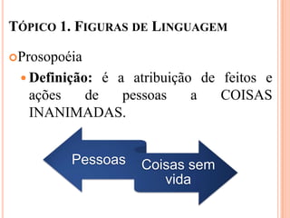 TÓPICO 1. FIGURAS DE LINGUAGEM

Prosopoéia

  Definição:
            é a atribuição de feitos e
   ações de    pessoas    a   COISAS
   INANIMADAS.


         Pessoas   Coisas sem
                      vida
 