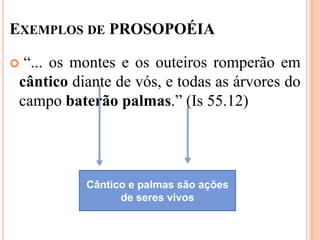 EXEMPLOS DE PROSOPOÉIA

 “... os montes e os outeiros romperão em
 cântico diante de vós, e todas as árvores do
 campo baterão palmas.” (Is 55.12)




           Cântico e palmas são ações
                 de seres vivos
 