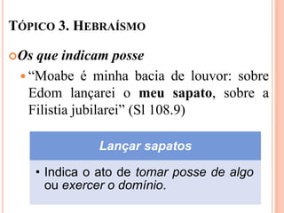 TÓPICO 3. HEBRAÍSMO

Os que indicam posse
  “Moabe é minha bacia de louvor: sobre
   Edom lançarei o meu sapato, sobre a
   Filistia jubilarei” (Sl 108.9)

                Lançar sapatos

      • Indica o ato de tomar posse de algo
        ou exercer o domínio.
 