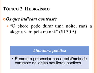 TÓPICO 3. HEBRAÍSMO

Os  que indicam contraste
  “O choro pode durar uma noite, mas a
   alegria vem pela manhã” (Sl 30.5)


                 Literatura poética

      • É comum presenciarmos a existência de
        contraste de idéias nos livros poéticos.
 