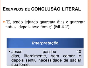 EXEMPLOS DE CONCLUSÃO LITERAL

“E, tendo jejuado quarenta dias e quarenta
 noites, depois teve fome;” (Mt 4.2)


              Interpretação

  • Jesus           passou          40
    dias, literalmente, sem comer e
    depois sentiu necessidade de saciar
    sua fome.
 