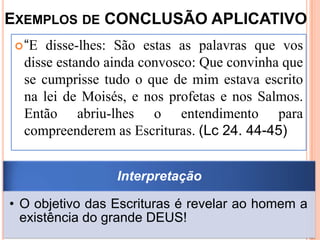 EXEMPLOS DE CONCLUSÃO APLICATIVO
  “E disse-lhes: São estas as palavras que vos
  disse estando ainda convosco: Que convinha que
  se cumprisse tudo o que de mim estava escrito
  na lei de Moisés, e nos profetas e nos Salmos.
  Então abriu-lhes o entendimento para
  compreenderem as Escrituras. (Lc 24. 44-45)


                 Interpretação

• O objetivo das Escrituras é revelar ao homem a
  existência do grande DEUS!
 