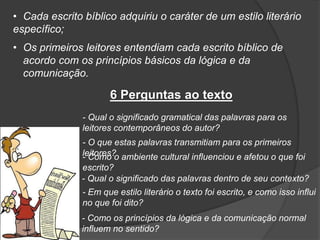 • Cada escrito bíblico adquiriu o caráter de um estilo literário
específico;
• Os primeiros leitores entendiam cada escrito bíblico de
acordo com os princípios básicos da lógica e da
comunicação.
6 Perguntas ao texto
- Qual o significado gramatical das palavras para os
leitores contemporâneos do autor?
- O que estas palavras transmitiam para os primeiros
leitores?- Como o ambiente cultural influenciou e afetou o que foi
escrito?
- Qual o significado das palavras dentro de seu contexto?
- Em que estilo literário o texto foi escrito, e como isso influi
no que foi dito?
- Como os princípios da lógica e da comunicação normal
influem no sentido?
 