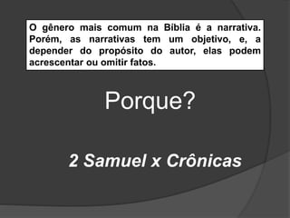 O gênero mais comum na Bíblia é a narrativa.
Porém, as narrativas tem um objetivo, e, a
depender do propósito do autor, elas podem
acrescentar ou omitir fatos.
Porque?
2 Samuel x Crônicas
 