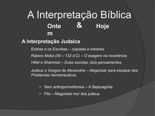 A Interpretação Bíblica
Onte
m
Hoje&
A Interpretação Judaica
Rabino Akiba (50 – 132 d.C) – O exagero na reverência
Esdras e os Escribas – copistas e mestres
Hillel e Shammai – Duas escolas; dois pensamentos.
Judeus e Gregos de Alexandria – Alegorizar para escapar dos
Problemas hermeneuticos.
• Sem antropormofismos – A Septuaginta
• Filo – Alegorista mor dos judeus.
 