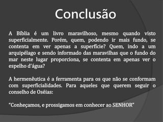 Conclusão
A Bíblia é um livro maravilhoso, mesmo quando visto
superficialmente. Porém, quem, podendo ir mais fundo, se
contenta em ver apenas a superfície? Quem, indo a um
arquipélago e sendo informado das maravilhas que o fundo do
mar neste lugar proporciona, se contenta em apenas ver o
espelho d’água?
A hermenêutica é a ferramenta para os que não se conformam
com superficialidades. Para aqueles que querem seguir o
conselho de Oséias:
“Conheçamos, e prossigamos em conhecer ao SENHOR”
 