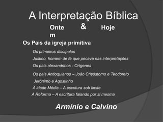 A Interpretação Bíblica
Onte
m
Hoje&
Os Pais da igreja primitiva
Justino, homem de fé que pecava nas interpretações
Os primeiros discípulos
Os pais alexandrinos - Orígenes
Os pais Antioquianos – João Crisóstomo e Teodoreto
Jerônimo e Agostinho
A idade Média – A escritura sob limite
A Reforma – A escritura falando por si mesma
Armínio e Calvino
 