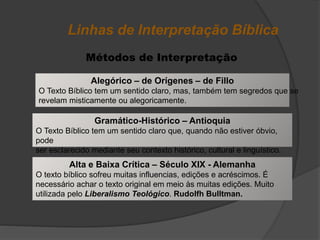Linhas de Interpretação Bíblica
Métodos de Interpretação
Alegórico – de Orígenes – de Fillo
O Texto Bíblico tem um sentido claro, mas, também tem segredos que se
revelam misticamente ou alegoricamente.
Gramático-Histórico – Antioquia
O Texto Bíblico tem um sentido claro que, quando não estiver óbvio,
pode
ser esclarecido mediante seu contexto histórico, cultural e linguístico.
Alta e Baixa Crítica – Século XIX - Alemanha
O texto bíblico sofreu muitas influencias, edições e acréscimos. É
necessário achar o texto original em meio às muitas edições. Muito
utilizada pelo Liberalismo Teológico. Rudolfh Bulltman.
 