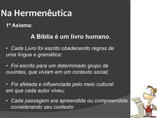 Na Hermenêutica
1º Axioma:
A Bíblia é um livro humano.
• Cada Livro foi escrito obedecendo regras de
uma língua e gramática;
• Foi escrito para um determinado grupo de
ouvintes, que viviam em um contexto social;
• Foi afetada e influenciada pelo meio cultural
em que cada autor viveu;
• Cada passagem era apreendida ou compreendida
considerando seu contexto
 