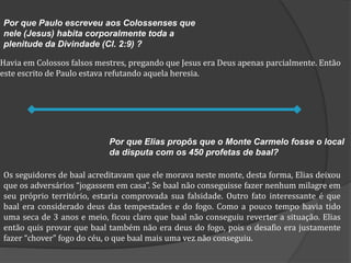 Havia em Colossos falsos mestres, pregando que Jesus era Deus apenas parcialmente. Então
este escrito de Paulo estava refutando aquela heresia.
Os seguidores de baal acreditavam que ele morava neste monte, desta forma, Elias deixou
que os adversários “jogassem em casa”. Se baal não conseguisse fazer nenhum milagre em
seu próprio território, estaria comprovada sua falsidade. Outro fato interessante é que
baal era considerado deus das tempestades e do fogo. Como a pouco tempo havia tido
uma seca de 3 anos e meio, ficou claro que baal não conseguiu reverter a situação. Elias
então quis provar que baal também não era deus do fogo, pois o desafio era justamente
fazer “chover” fogo do céu, o que baal mais uma vez não conseguiu.
Por que Elias propôs que o Monte Carmelo fosse o local
da disputa com os 450 profetas de baal?
Por que Paulo escreveu aos Colossenses que
nele (Jesus) habita corporalmente toda a
plenitude da Divindade (Cl. 2:9) ?
 