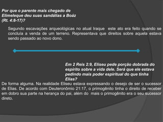 Segundo escavações arqueológicas no atual Iraque este ato era feito quando se
concluía a venda de um terreno. Representava que direitos sobre aquela estava
sendo passado ao novo dono.
Por que o parente mais chegado de
Elimeleque deu suas sandálias a Boáz
(Rt. 4:8-17)?
De forma alguma. Na realidade Eliseu estava expressando o desejo de ser o sucessor
de Elias. De acordo com Deuteronômio 21:17, o primogênito tinha o direito de receber
em dobro sua parte na herança do pai, além do mais o primogênito era o seu sucessor
direto.
Em 2 Reis 2:9, Eliseu pede porção dobrada do
espírito sobre a vida dele. Será que ele estava
pedindo mais poder espiritual do que tinha
Elias?
 