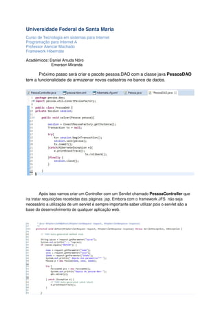 Universidade Federal de Santa Maria
Curso de Tecnologia em sistemas para Internet
Programação para Internet A
Professor Alencar Machado
Framework Hibernate
Acadêmicos: Daniel Arruda Nóro
Emerson Miranda

Próximo passo será criar o pacote pessoa.DAO com a classe java PessoaDAO
tem a funcionalidade de armazenar novos cadastros no banco de dados.

Após isso vamos criar um Controller com um Servlet chamado PessoaController que
ira tratar requisições recebidas das páginas jsp. Embora com o framework JFS não seja
necessário a utilização de um servlet é sempre importante saber utilizar pois o servlet são a
base do desenvolvimento de qualquer aplicação web.

 